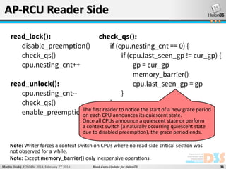AP-RCU Reader Side
read_lock():
disable_preemption()
check_qs()
cpu.nesting_cnt++

check_qs():
if (cpu.nesting_cnt == 0) {
if (cpu.last_seen_gp != cur_gp) {
gp = cur_gp
memory_barrier()
cpu.last_seen_gp = gp
}
}

read_unlock():
cpu.nesting_cnt-check_qs()
The first reader to notice the start of new
enable_preemption() each CPU announces its quiescentastate. grace period
on
Once all CPUs announce a quiescent state or perform
a context switch (a naturally occurring quiescent state
due to disabled preemption), the grace period ends.

Note: Writer forces a context switch on CPUs where no read-side critical section was
not observed for a while.
Note: Except memory_barrier() only inexpensive operations.
Martin Děcký, FOSDEM 2014, February 2nd 2014

Read-Copy-Update for HelenOS

36

 
