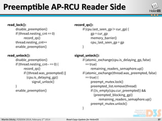 Preemptible AP-RCU Reader Side
read_lock():
disable_preemption()
if (thread.nesting_cnt == 0)
record_qs()
thread.nesting_cnt++
enable_preemption()

record_qs():
if (cpu.last_seen_gp != cur_gp) {
gp = cur_gp
memory_barrier()
cpu_last_seen_gp = gp
}

read_unlock():
disable_preemption()
if (thread.nesting_cnt-- == 0) {
record_qs()
if ((thread.was_preempted) ||
(cpu.is_delaying_gp))
signal_unlock()
}
enable_preemption()

signal_unlock():
if (atomic_exchange(cpu.is_delaying_gp, false)
== true)
remaining_readers_semaphore.up()
if (atomic_exchange(thread.was_preempted, false)
== true) {
preempt_mutex.lock()
preempted_list.remove(thread)
if ((is_empty(cpu.cur_preempted)) &&
(preempted_blocking_gp))
remaining_readers_semaphore.up()
preempt_mutex.unlock()
}

Martin Děcký, FOSDEM 2014, February 2nd 2014

Read-Copy-Update for HelenOS

37

 