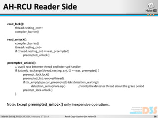 AH-RCU Reader Side
read_lock():
thread.nesting_cnt++
compiler_barrier()
read_unlock():
compiler_barrier()
thread.nesting_cnt-if (thread.nesting_cnt == was_preempted)
preempted_unlock()
preempted_unlock():
// avoid race between thread and interrupt handler
if (atomic_exchange(thread.nesting_cnt, 0) == was_preempted) {
preempt_lock.lock()
preempted_list.remove(thread)
if ((is_empty(cpu.cur_preempted)) && (detection_waiting))
detection_semaphore.up()
// notify the detector thread about the grace period
preempt_lock.unlock()
}

Note: Except preempted_unlock() only inexpensive operations.
Martin Děcký, FOSDEM 2014, February 2nd 2014

Read-Copy-Update for HelenOS

38

 