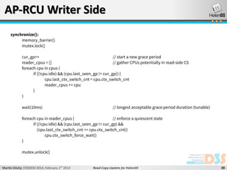 AP-RCU Writer Side
synchronize():
memory_barrier()
mutex.lock()
cur_gp++
// start a new grace period
reader_cpus = []
// gather CPUs potentially in read-side CS
foreach cpu in cpus {
if ((!cpu.idle) && (cpu.last_seen_gp != cur_gp)) {
cpu.last_ctx_switch_cnt = cpu.ctx_switch_cnt
reader_cpus += cpu
}
}
wait(10ms)

// longest acceptable grace period duration (tunable)

foreach cpu in reader_cpus {
// enforce a quiescent state
if ((!cpu.idle) && (cpu.last_seen_gp != cur_gp) &&
(cpu.last_ctx_switch_cnt == cpu.ctx_switch_cnt))
cpu.ctx_switch_force_wait()
}
mutex.unlock()
Martin Děcký, FOSDEM 2014, February 2nd 2014

Read-Copy-Update for HelenOS

39

 