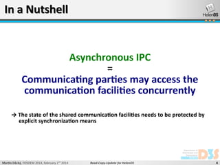 In a Nutshell

Asynchronous IPC
=
Communicating parties may access the
communication facilities concurrently
→ The state of the shared communication facilities needs to be protected by
explicit synchronization means

Martin Děcký, FOSDEM 2014, February 2nd 2014

Read-Copy-Update for HelenOS

4

 