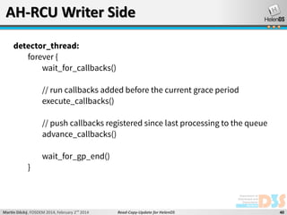 AH-RCU Writer Side
detector_thread:
forever {
wait_for_callbacks()
// run callbacks added before the current grace period
execute_callbacks()
// push callbacks registered since last processing to the queue
advance_callbacks()

}

wait_for_gp_end()

Martin Děcký, FOSDEM 2014, February 2nd 2014

Read-Copy-Update for HelenOS

40

 