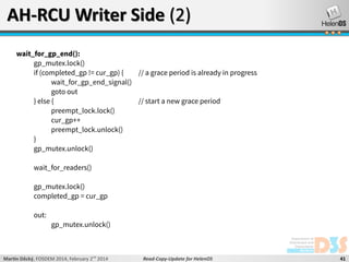 AH-RCU Writer Side (2)
wait_for_gp_end():
gp_mutex.lock()
if (completed_gp != cur_gp) {
// a grace period is already in progress
wait_for_gp_end_signal()
goto out
} else {
// start a new grace period
preempt_lock.lock()
cur_gp++
preempt_lock.unlock()
}
gp_mutex.unlock()
wait_for_readers()
gp_mutex.lock()
completed_gp = cur_gp
out:

gp_mutex.unlock()

Martin Děcký, FOSDEM 2014, February 2nd 2014

Read-Copy-Update for HelenOS

41

 