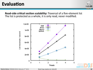 Evaluation
Read-side critical section scalability: Traversal of a five-element list
The list is protected as a whole, it is only read, never modified.
1.2e+09

ideal
ah-rcu
pap-rcu
spinlock

List traversals / second

1e+09

8e+08

6e+08

4e+08

2e+08

0
0

1

2

3

4

5

Threads
Martin Děcký, FOSDEM 2014, February 2nd 2014

Read-Copy-Update for HelenOS

42

 