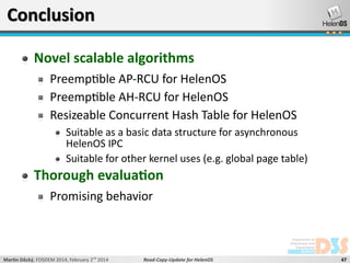 Conclusion
Novel scalable algorithms
Preemptible AP-RCU for HelenOS
Preemptible AH-RCU for HelenOS
Resizeable Concurrent Hash Table for HelenOS
Suitable as a basic data structure for asynchronous
HelenOS IPC
Suitable for other kernel uses (e.g. global page table)

Thorough evaluation
Promising behavior

Martin Děcký, FOSDEM 2014, February 2nd 2014

Read-Copy-Update for HelenOS

47

 