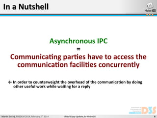 In a Nutshell

Asynchronous IPC
=
Communicating parties have to access the
communication facilities concurrently
← In order to counterweight the overhead of the communication by doing
other useful work while waiting for a reply

Martin Děcký, FOSDEM 2014, February 2nd 2014

Read-Copy-Update for HelenOS

6

 