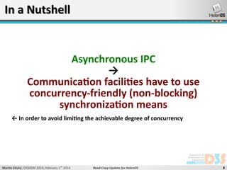 In a Nutshell

Asynchronous IPC
→
Communication facilities have to use
concurrency-friendly (non-blocking)
synchronization means
← In order to avoid limiting the achievable degree of concurrency

Martin Děcký, FOSDEM 2014, February 2nd 2014

Read-Copy-Update for HelenOS

8

 