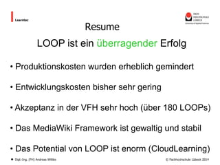 Learntec

Resume

LOOP ist ein überragender Erfolg
• Produktionskosten wurden erheblich gemindert
• Entwicklungskosten bisher sehr gering
• Akzeptanz in der VFH sehr hoch (über 180 LOOPs)
• Das MediaWiki Framework ist gewaltig und stabil
• Das Potential von LOOP ist enorm (CloudLearning)
Dipl.-Ing. (FH) Andreas Wittke

© Fachhochschule Lübeck 2014

 