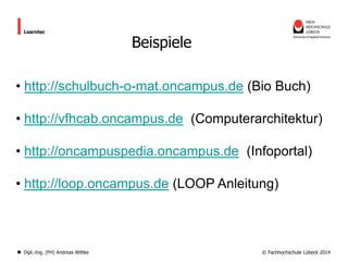 Learntec

Beispiele

• http://schulbuch-o-mat.oncampus.de (Bio Buch)
• http://vfhcab.oncampus.de (Computerarchitektur)
• http://oncampuspedia.oncampus.de (Infoportal)
• http://loop.oncampus.de (LOOP Anleitung)

Dipl.-Ing. (FH) Andreas Wittke

© Fachhochschule Lübeck 2014

 