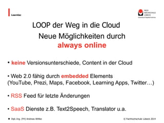 Learntec

LOOP der Weg in die Cloud

Neue Möglichkeiten durch
always online
• keine Versionsunterschiede, Content in der Cloud
• Web 2.0 fähig durch embedded Elements
(YouTube, Prezi, Maps, Facebook, Learning Apps, Twitter…)

• RSS Feed für letzte Änderungen
• SaaS Dienste z.B. Text2Speech, Translator u.a.
Dipl.-Ing. (FH) Andreas Wittke

© Fachhochschule Lübeck 2014

 