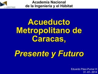 Academia Nacional
de la Ingeniería y el Hábitat
Acueducto
Metropolitano de
Caracas,
Presente y Futuro
Eduardo Páez-Pumar H
31 -01- 2014
 