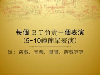 每個 ＢＴ負責ㄧ個表演
（5~10鐘簡單表演）
如： 演戲、音樂、畫畫、遊戲等等

 