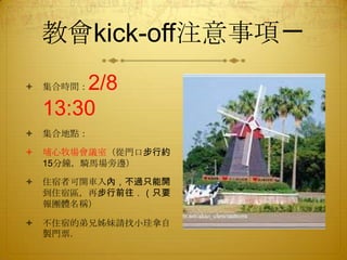 教會kick-off注意事項ㄧ
2/8
13:30



集合時間：



集合地點：



埔心牧場會議室（從門口步行約
15分鐘，騎馬場旁邊）



住宿者可開車入內，不過只能開
到住宿區，再步行前往．（只要
報團體名稱）



不住宿的弟兄姊妹請找小珪拿自
製門票．

 