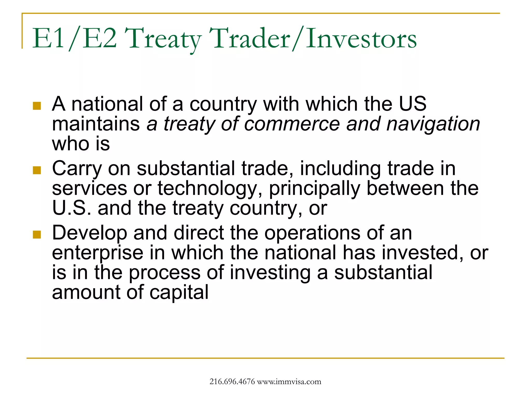 E1/E2 Treaty Trader/Investors






A national of a country with which the US
maintains a treaty of commerce and navigation
who is
Carry on substantial trade, including trade in
services or technology, principally between the
U.S. and the treaty country, or
Develop and direct the operations of an
enterprise in which the national has invested, or
is in the process of investing a substantial
amount of capital

216.696.4676 www.immvisa.com

 