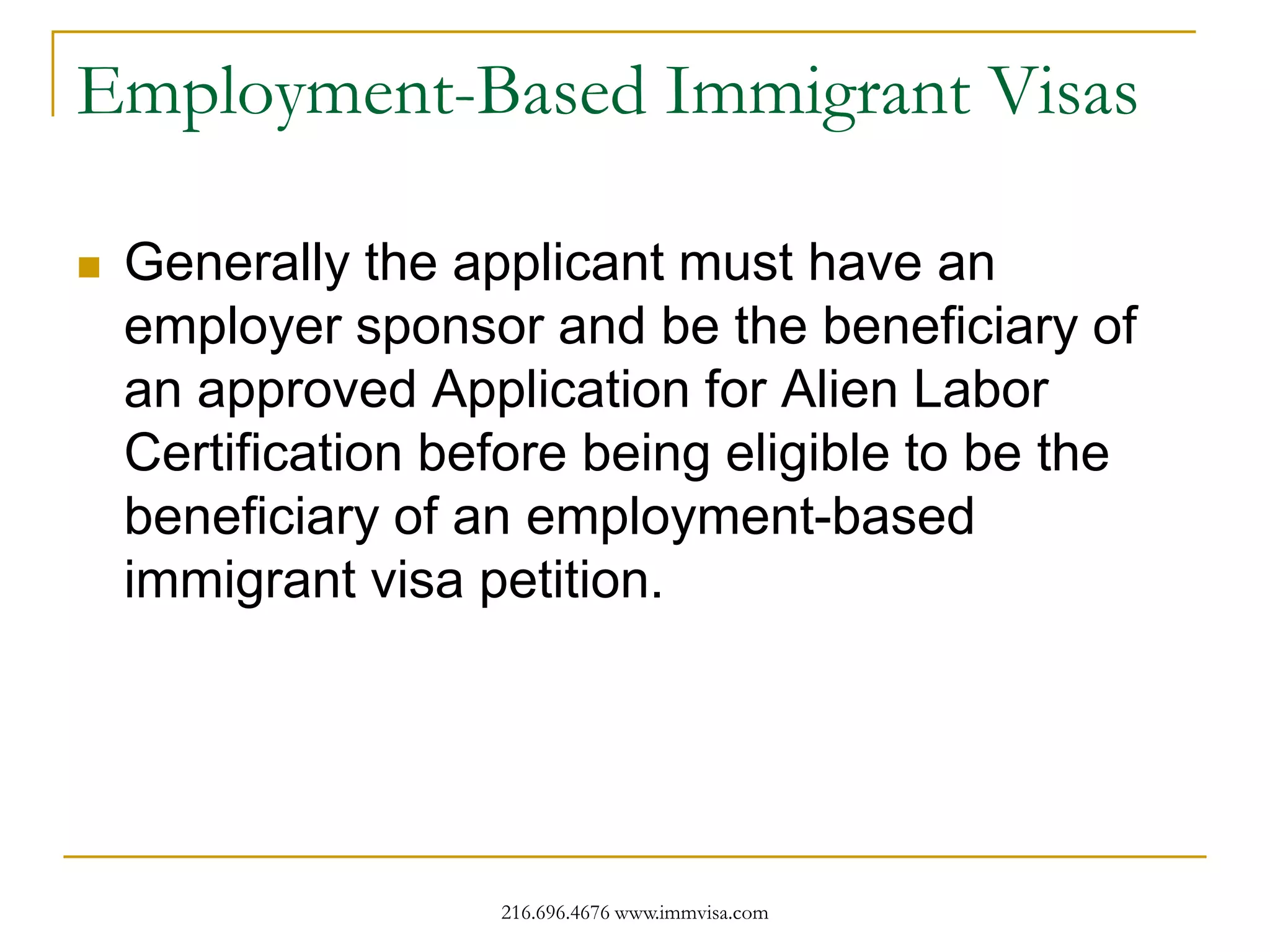 Employment-Based Immigrant Visas


Generally the applicant must have an
employer sponsor and be the beneficiary of
an approved Application for Alien Labor
Certification before being eligible to be the
beneficiary of an employment-based
immigrant visa petition.

216.696.4676 www.immvisa.com

 