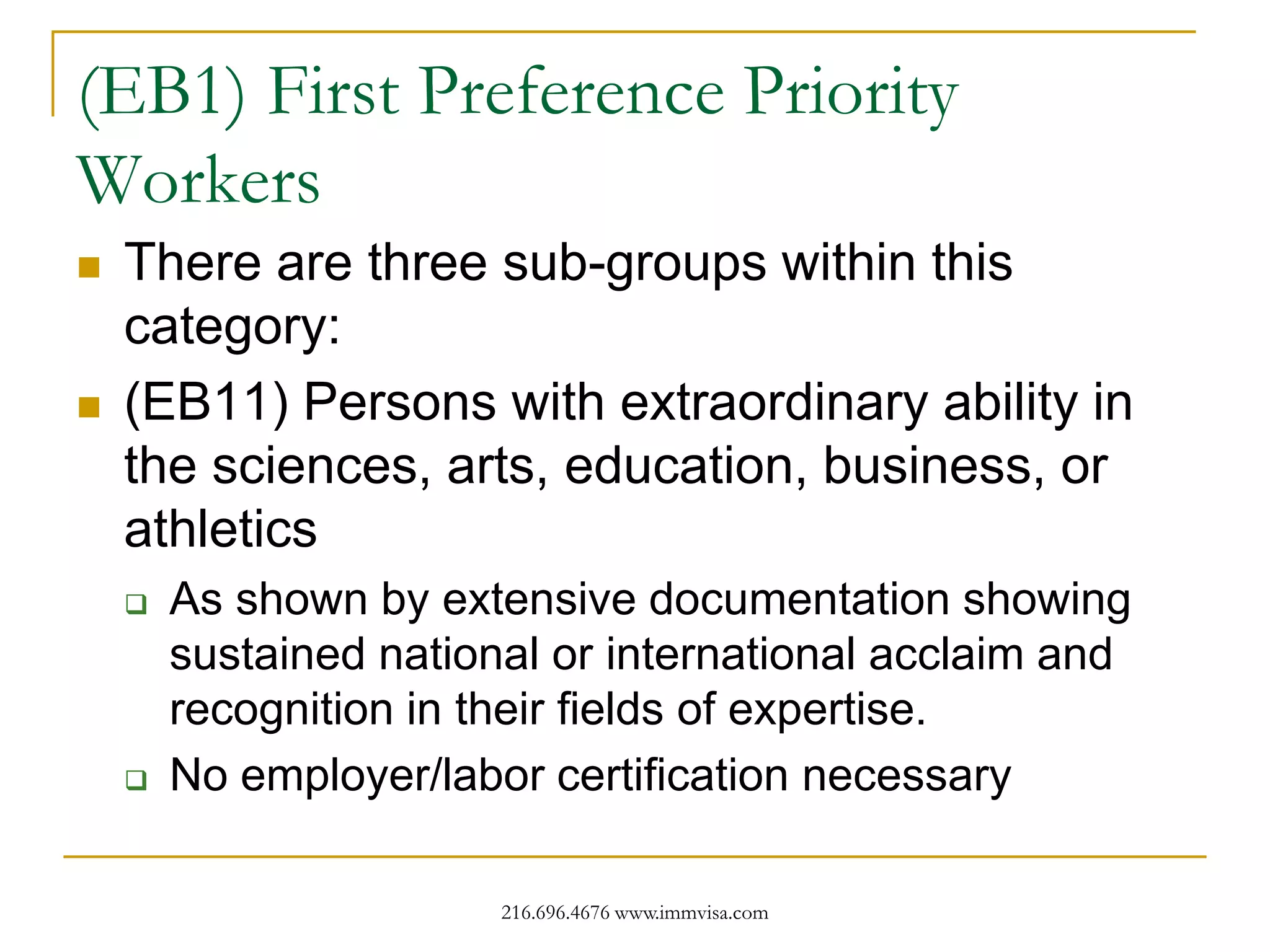 (EB1) First Preference Priority
Workers




There are three sub-groups within this
category:
(EB11) Persons with extraordinary ability in
the sciences, arts, education, business, or
athletics




As shown by extensive documentation showing
sustained national or international acclaim and
recognition in their fields of expertise.
No employer/labor certification necessary
216.696.4676 www.immvisa.com

 