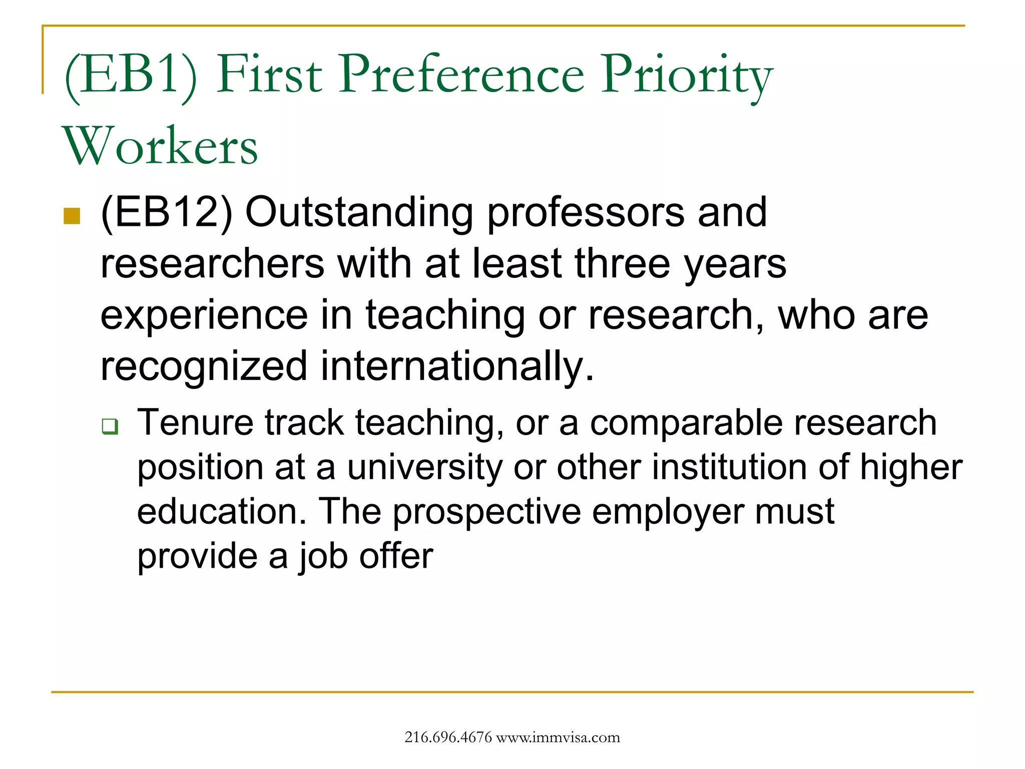 (EB1) First Preference Priority
Workers


(EB12) Outstanding professors and
researchers with at least three years
experience in teaching or research, who are
recognized internationally.


Tenure track teaching, or a comparable research
position at a university or other institution of higher
education. The prospective employer must
provide a job offer

216.696.4676 www.immvisa.com

 