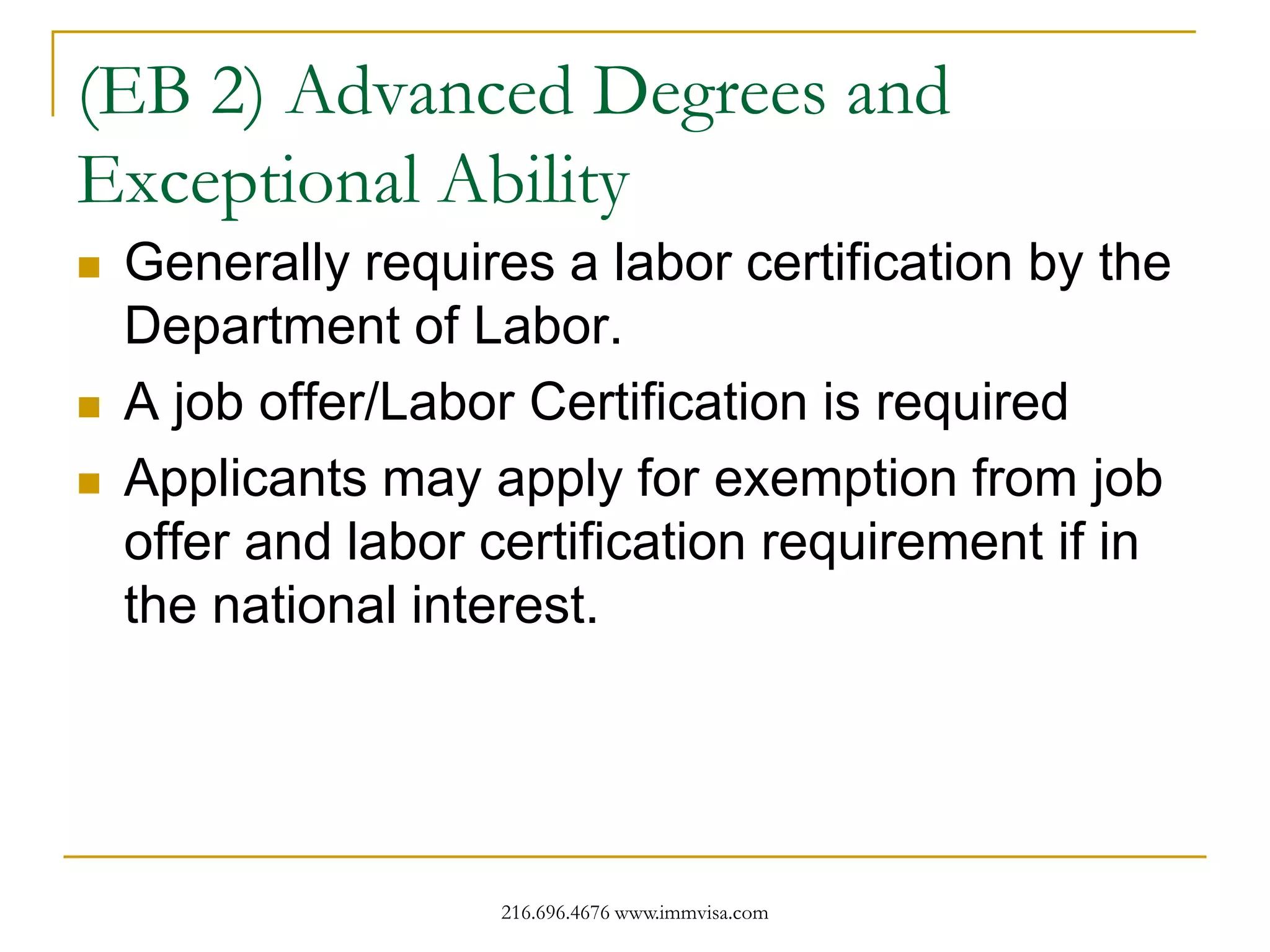 (EB 2) Advanced Degrees and
Exceptional Ability





Generally requires a labor certification by the
Department of Labor.
A job offer/Labor Certification is required
Applicants may apply for exemption from job
offer and labor certification requirement if in
the national interest.

216.696.4676 www.immvisa.com

 