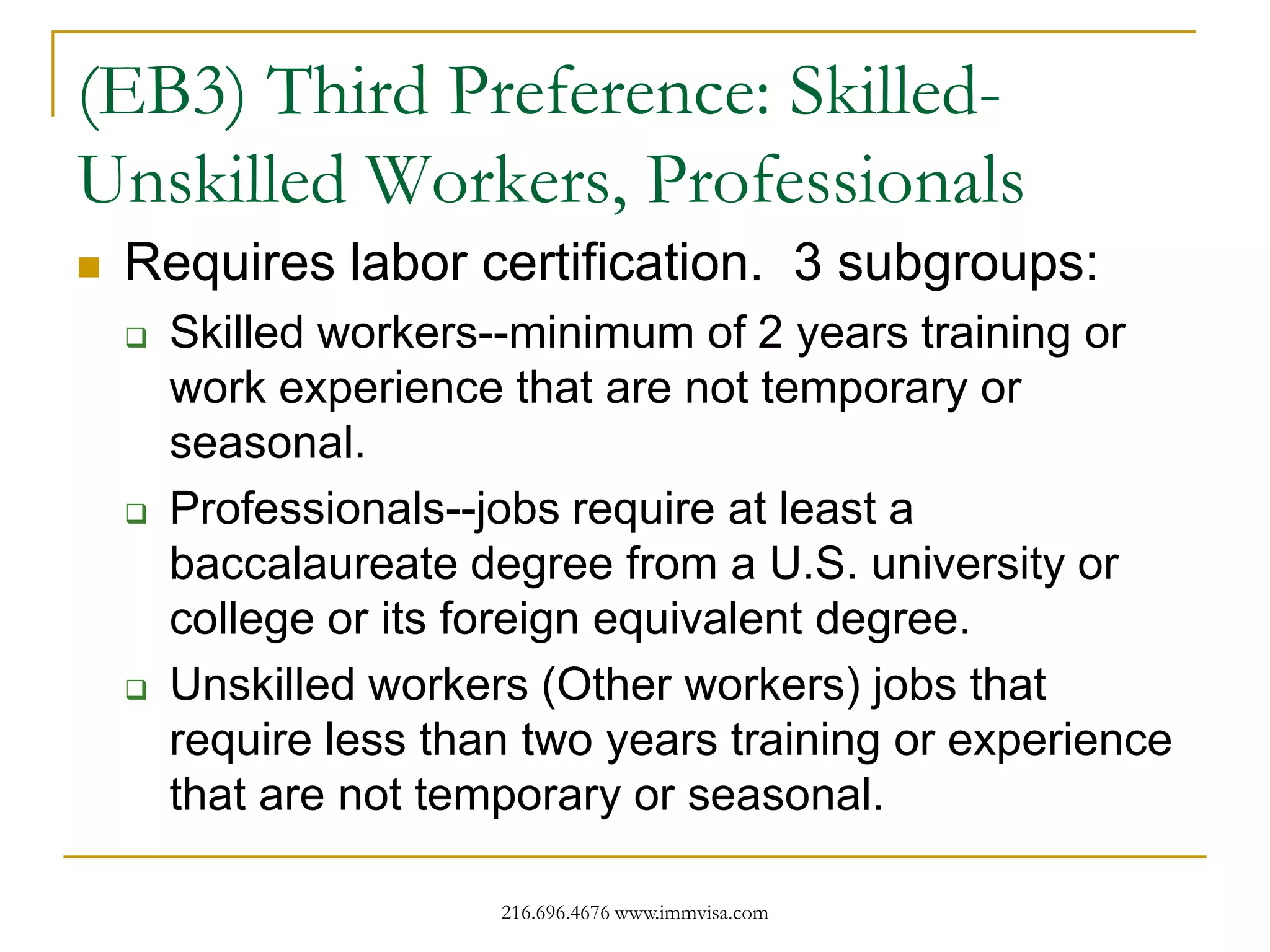 (EB3) Third Preference: SkilledUnskilled Workers, Professionals


Requires labor certification. 3 subgroups:






Skilled workers--minimum of 2 years training or
work experience that are not temporary or
seasonal.
Professionals--jobs require at least a
baccalaureate degree from a U.S. university or
college or its foreign equivalent degree.
Unskilled workers (Other workers) jobs that
require less than two years training or experience
that are not temporary or seasonal.
216.696.4676 www.immvisa.com

 