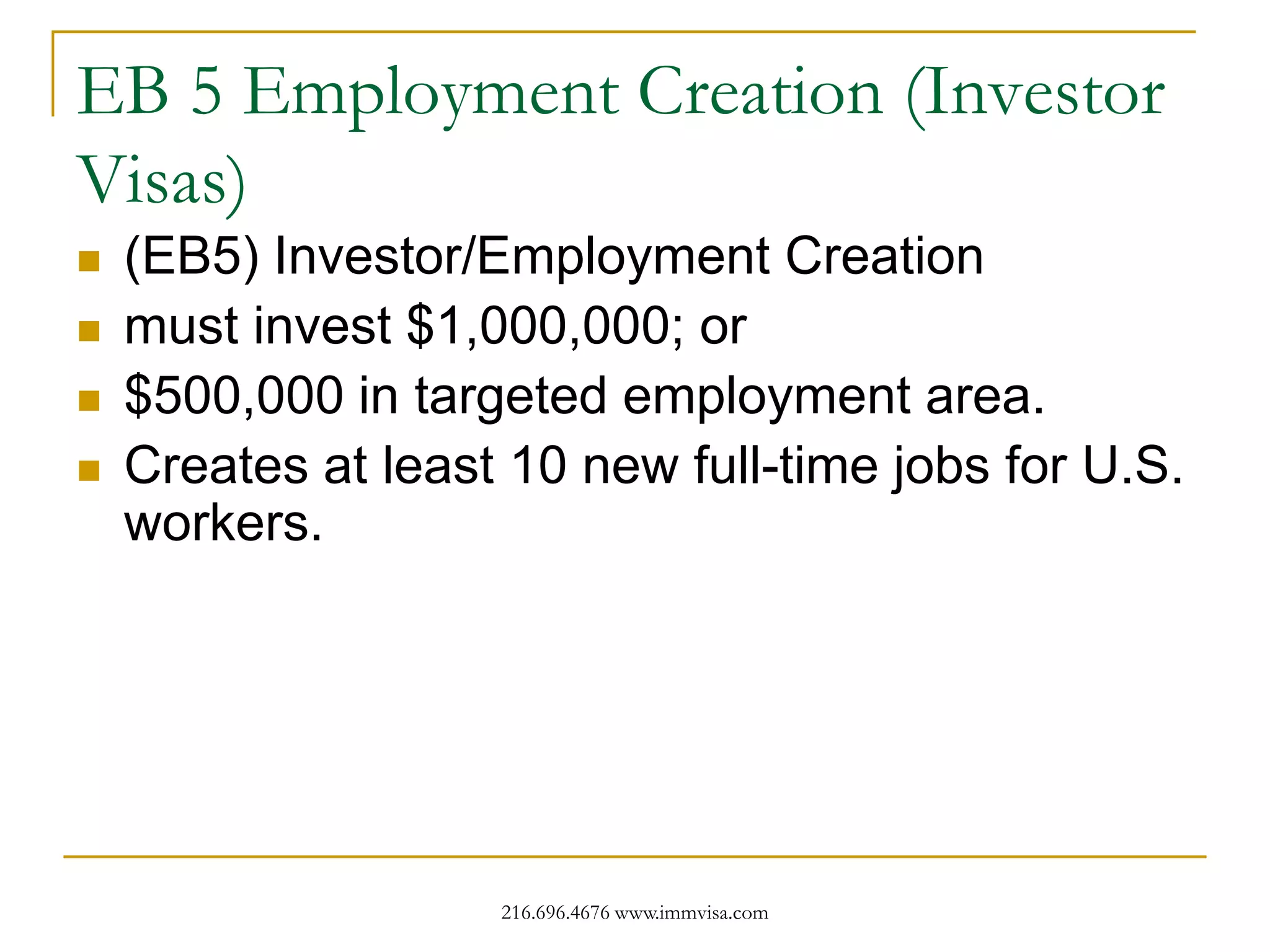 EB 5 Employment Creation (Investor
Visas)





(EB5) Investor/Employment Creation
must invest $1,000,000; or
$500,000 in targeted employment area.
Creates at least 10 new full-time jobs for U.S.
workers.

216.696.4676 www.immvisa.com

 