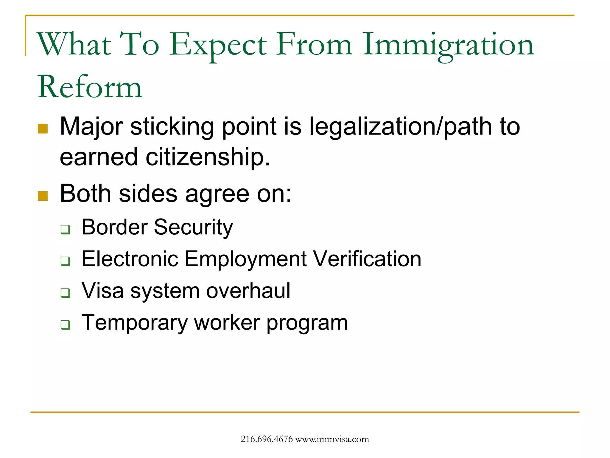 What To Expect From Immigration
Reform




Major sticking point is legalization/path to
earned citizenship.
Both sides agree on:





Border Security
Electronic Employment Verification
Visa system overhaul
Temporary worker program

216.696.4676 www.immvisa.com

 
