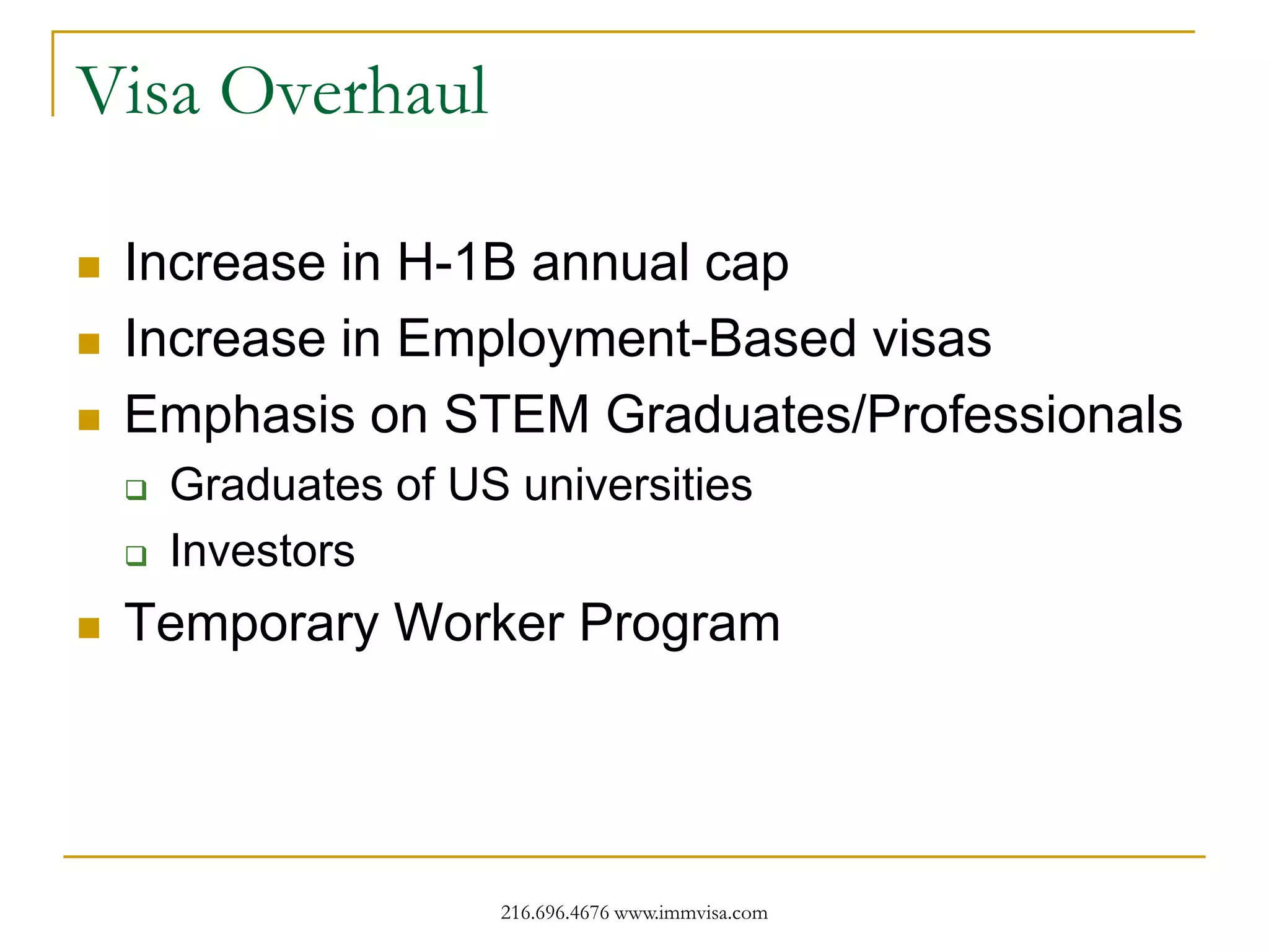 Visa Overhaul





Increase in H-1B annual cap
Increase in Employment-Based visas
Emphasis on STEM Graduates/Professionals






Graduates of US universities
Investors

Temporary Worker Program

216.696.4676 www.immvisa.com

 