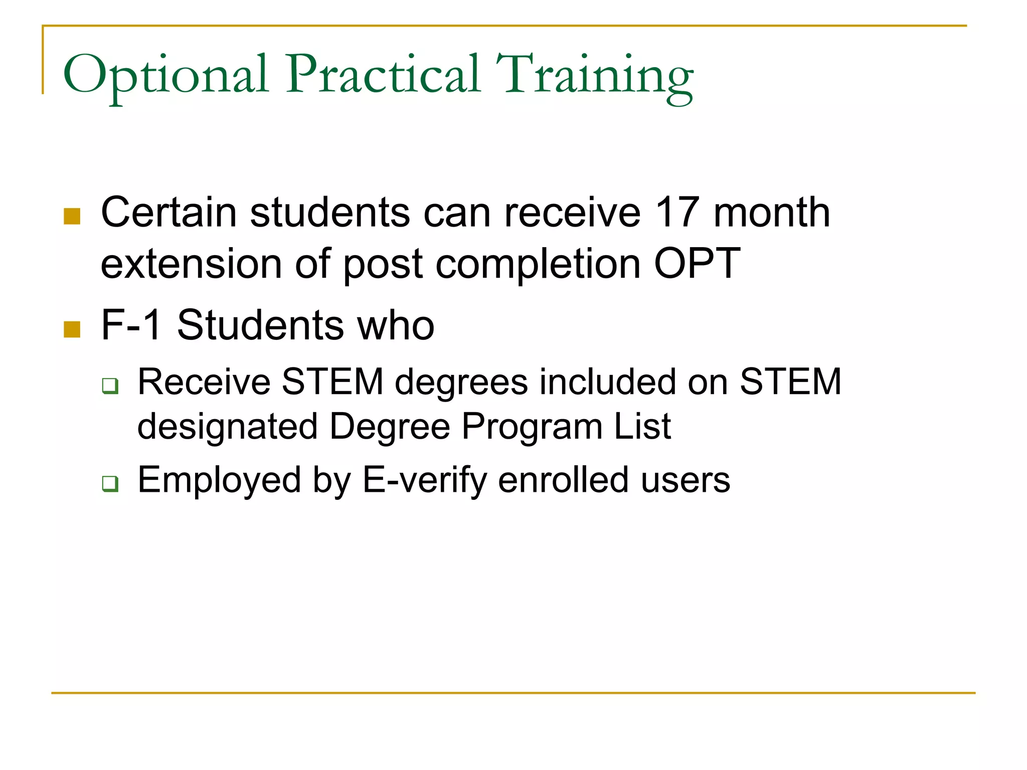 Optional Practical Training




Certain students can receive 17 month
extension of post completion OPT
F-1 Students who




Receive STEM degrees included on STEM
designated Degree Program List
Employed by E-verify enrolled users

 