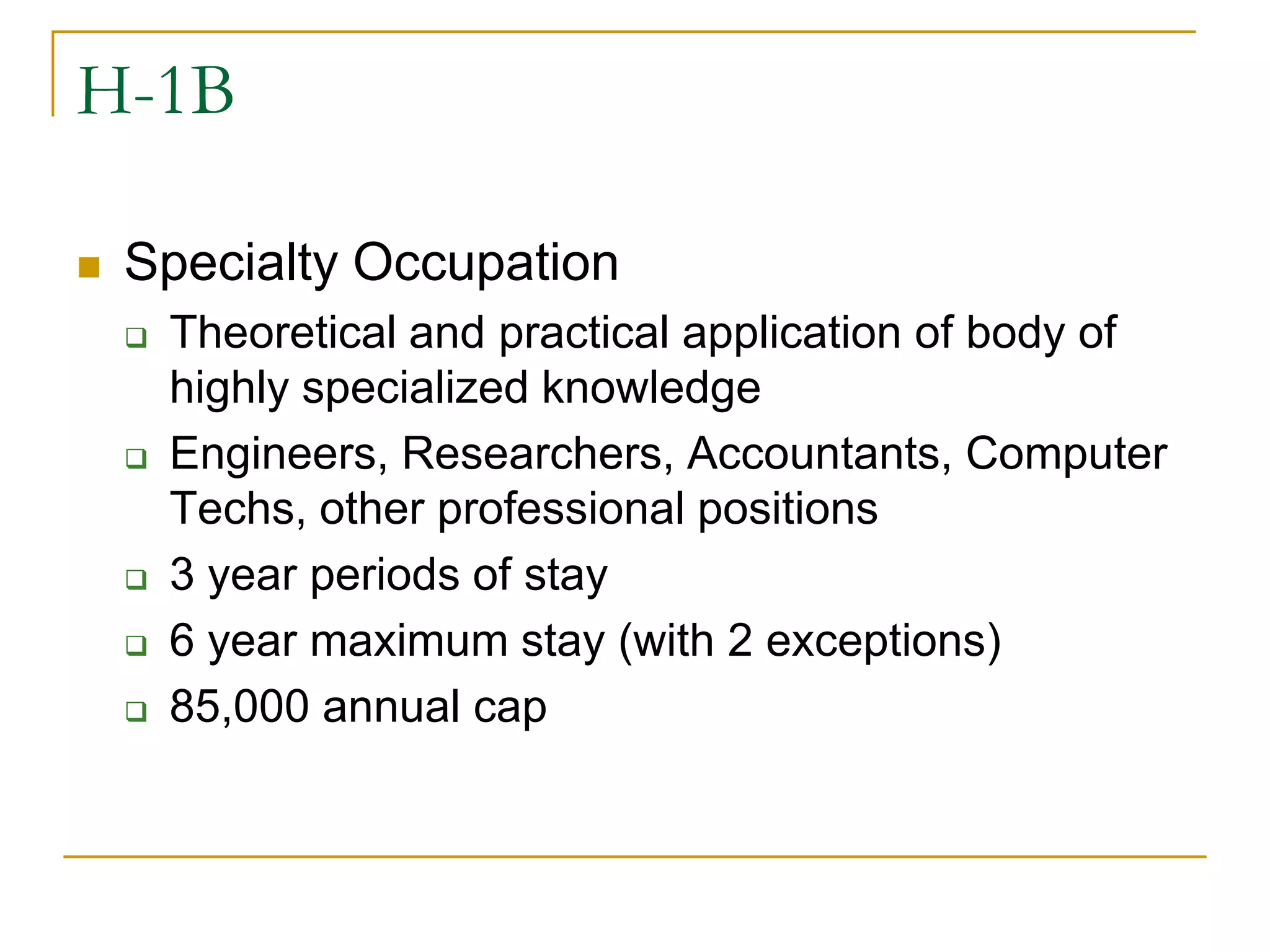 H-1B


Specialty Occupation








Theoretical and practical application of body of
highly specialized knowledge
Engineers, Researchers, Accountants, Computer
Techs, other professional positions
3 year periods of stay
6 year maximum stay (with 2 exceptions)
85,000 annual cap

 