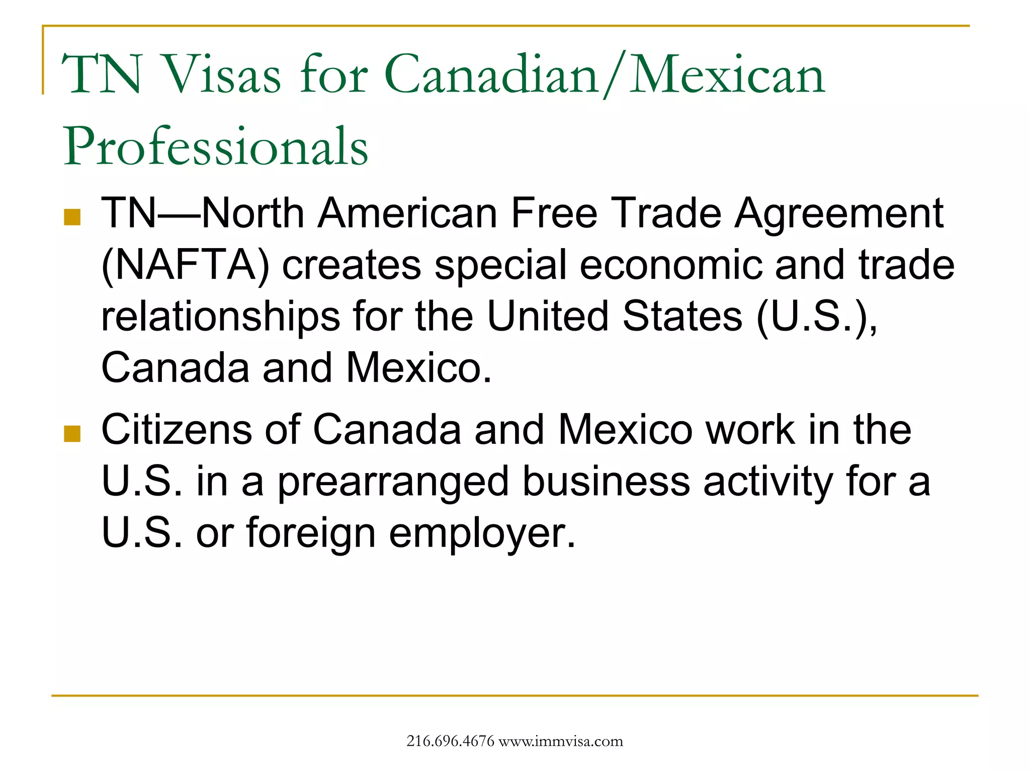 TN Visas for Canadian/Mexican
Professionals




TN—North American Free Trade Agreement
(NAFTA) creates special economic and trade
relationships for the United States (U.S.),
Canada and Mexico.
Citizens of Canada and Mexico work in the
U.S. in a prearranged business activity for a
U.S. or foreign employer.

216.696.4676 www.immvisa.com

 