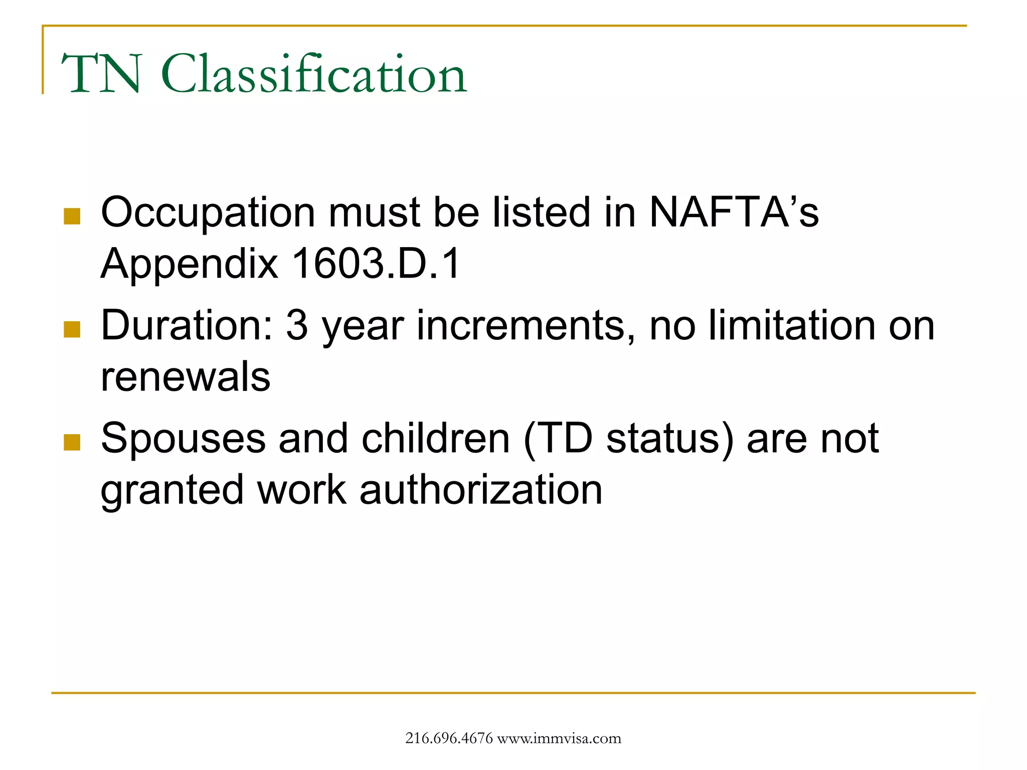 TN Classification






Occupation must be listed in NAFTA’s
Appendix 1603.D.1
Duration: 3 year increments, no limitation on
renewals
Spouses and children (TD status) are not
granted work authorization

216.696.4676 www.immvisa.com

 
