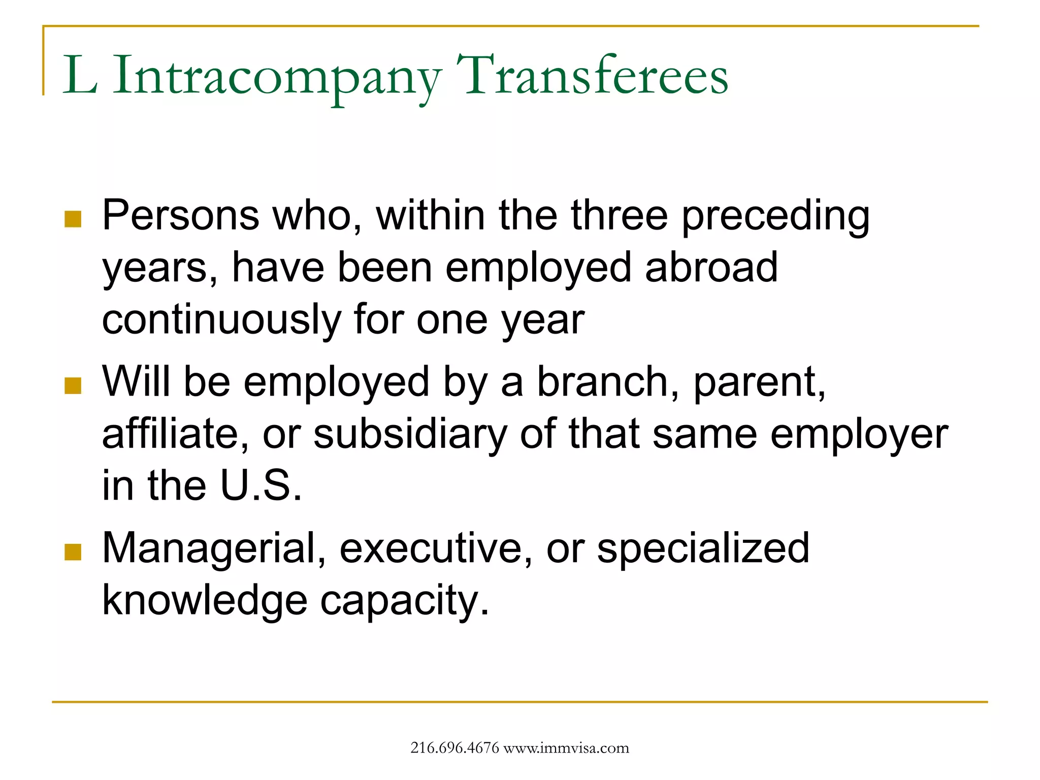 L Intracompany Transferees






Persons who, within the three preceding
years, have been employed abroad
continuously for one year
Will be employed by a branch, parent,
affiliate, or subsidiary of that same employer
in the U.S.
Managerial, executive, or specialized
knowledge capacity.

216.696.4676 www.immvisa.com

 