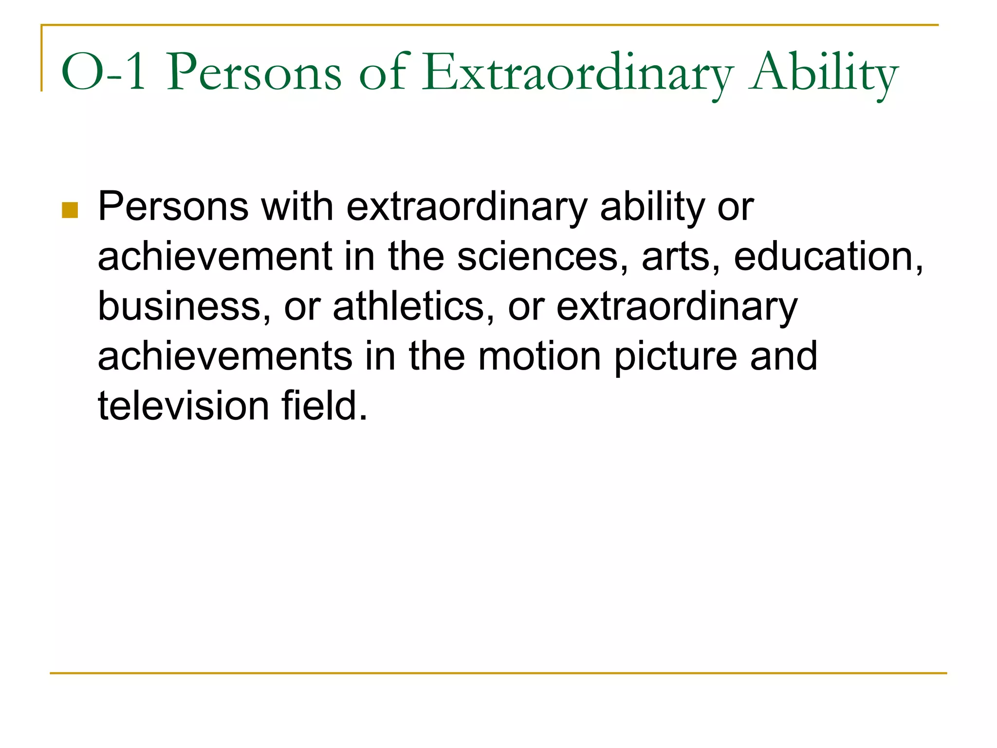 O-1 Persons of Extraordinary Ability


Persons with extraordinary ability or
achievement in the sciences, arts, education,
business, or athletics, or extraordinary
achievements in the motion picture and
television field.

 