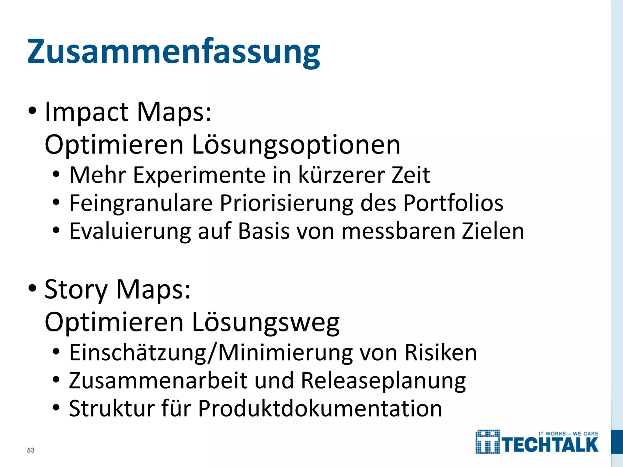 Zusammenfassung
• Impact Maps:
Optimieren Lösungsoptionen

• Mehr Experimente in kürzerer Zeit
• Feingranulare Priorisierung des Portfolios
• Evaluierung auf Basis von messbaren Zielen

• Story Maps:
Optimieren Lösungsweg

• Einschätzung/Minimierung von Risiken
• Zusammenarbeit und Releaseplanung
• Struktur für Produktdokumentation

53

 