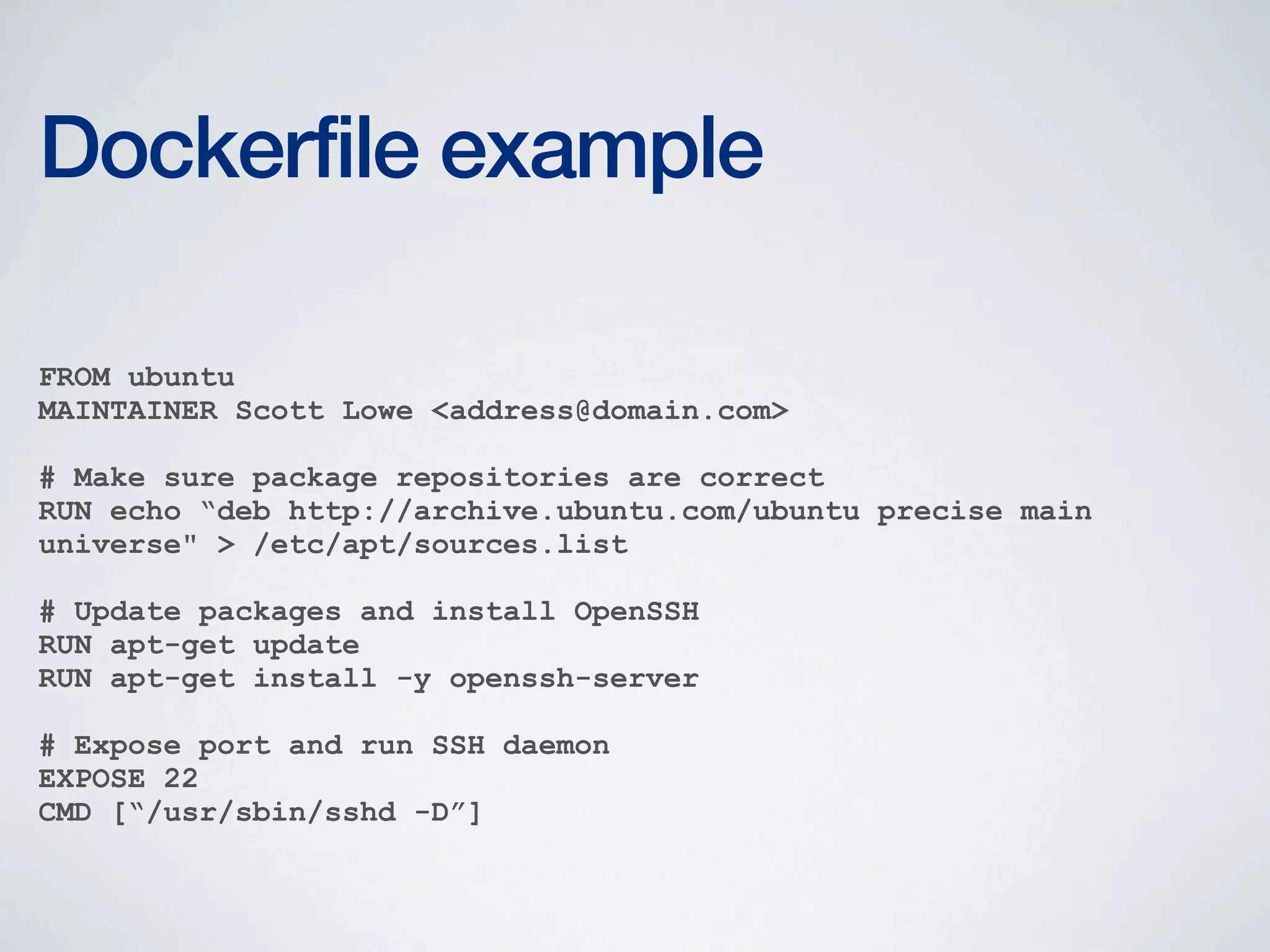 Dockerfile example
FROM ubuntu
MAINTAINER Scott Lowe <address@domain.com>
# Make sure package repositories are correct
RUN echo “deb http://archive.ubuntu.com/ubuntu precise main
universe" > /etc/apt/sources.list
# Update packages and install OpenSSH
RUN apt-get update
RUN apt-get install -y openssh-server
# Expose port and run SSH daemon
EXPOSE 22
CMD [“/usr/sbin/sshd -D”]

 