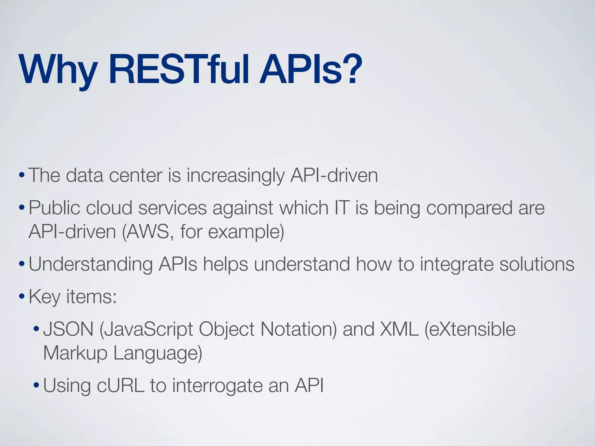 Why RESTful APIs?
• The

data center is increasingly API-driven

• Public

cloud services against which IT is being compared are
API-driven (AWS, for example)

• Understanding
• Key

APIs helps understand how to integrate solutions

items:

• JSON

(JavaScript Object Notation) and XML (eXtensible
Markup Language)

• Using

cURL to interrogate an API

 