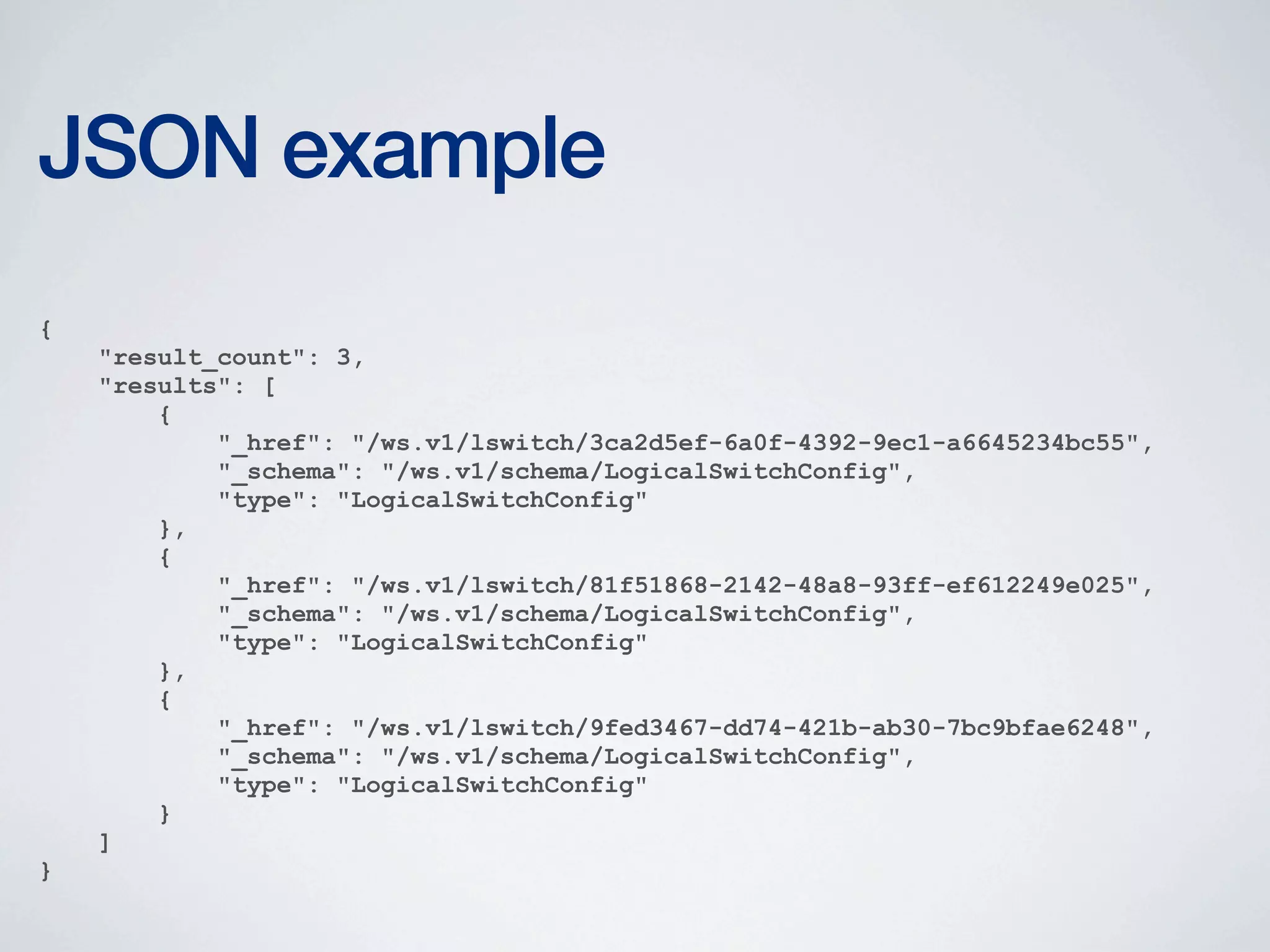 JSON example
{
"result_count": 3,
"results": [
{
"_href": "/ws.v1/lswitch/3ca2d5ef-6a0f-4392-9ec1-a6645234bc55",
"_schema": "/ws.v1/schema/LogicalSwitchConfig",
"type": "LogicalSwitchConfig"
},
{
"_href": "/ws.v1/lswitch/81f51868-2142-48a8-93ff-ef612249e025",
"_schema": "/ws.v1/schema/LogicalSwitchConfig",
"type": "LogicalSwitchConfig"
},
{
"_href": "/ws.v1/lswitch/9fed3467-dd74-421b-ab30-7bc9bfae6248",
"_schema": "/ws.v1/schema/LogicalSwitchConfig",
"type": "LogicalSwitchConfig"
}
]
}

 