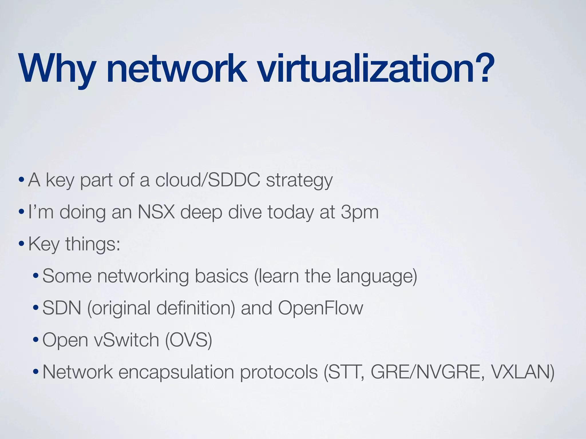 Why network virtualization?
•A

key part of a cloud/SDDC strategy

• I’m

doing an NSX deep dive today at 3pm

• Key

things:

• Some
• SDN

networking basics (learn the language)

(original deﬁnition) and OpenFlow

• Open

vSwitch (OVS)

• Network

encapsulation protocols (STT, GRE/NVGRE, VXLAN)

 