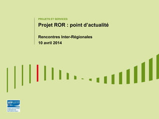 PROJETS ET SERVICES
Projet ROR : point d’actualité
Rencontres Inter-Régionales
10 avril 2014
 