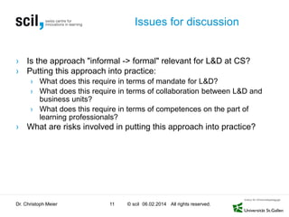 Issues for discussion

› Is the approach "informal -> formal" relevant for L&D at CS?
› Putting this approach into practice:
› What does this require in terms of mandate for L&D?
› What does this require in terms of collaboration between L&D and
business units?
› What does this require in terms of competences on the part of
learning professionals?

› What are risks involved in putting this approach into practice?

Dr. Christoph Meier

11

© scil 06.02.2014 All rights reserved.

 