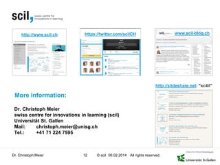 http://www.scil.ch

www.scil-blog.ch

https://twitter.com/scilCH

http://slideshare.net: "sc4il"

More information:
Dr. Christoph Meier
swiss centre for innovations in learning (scil)
Universität St. Gallen
Mail:
christoph.meier@unisg.ch
Tel.:
+41 71 224 7595

Dr. Christoph Meier

12

© scil 06.02.2014 All rights reserved.

 