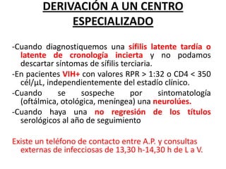 DERIVACIÓN A UN CENTRO
ESPECIALIZADO
-Cuando diagnostiquemos una sífilis latente tardía o
latente de cronología incierta y no podamos
descartar síntomas de sífilis terciaria.
-En pacientes VIH+ con valores RPR > 1:32 o CD4 < 350
cél/μL, independientemente del estadío clínico.
-Cuando
se
sospeche
por
sintomatología
(oftálmica, otológica, meníngea) una neurolúes.
-Cuando haya una no regresión de los títulos
serológicos al año de seguimiento
Existe un teléfono de contacto entre A.P. y consultas
externas de infecciosas de 13,30 h-14,30 h de L a V.

 