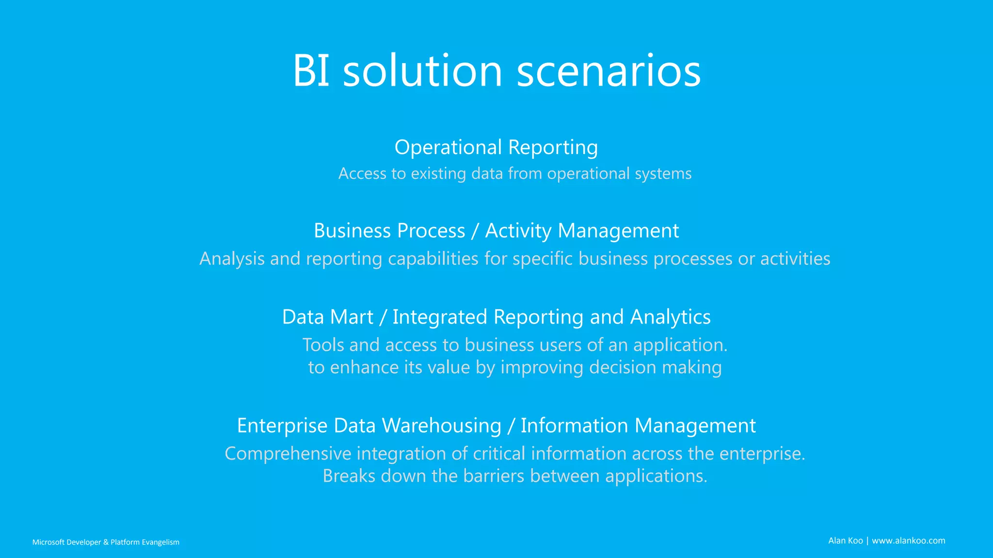 BI solution scenarios
Operational Reporting
Access to existing data from operational systems

Business Process / Activity Management
Analysis and reporting capabilities for specific business processes or activities

Data Mart / Integrated Reporting and Analytics
Tools and access to business users of an application.
to enhance its value by improving decision making

Enterprise Data Warehousing / Information Management
Comprehensive integration of critical information across the enterprise.
Breaks down the barriers between applications.

Microsoft Developer & Platform Evangelism

Alan Koo | www.alankoo.com

 