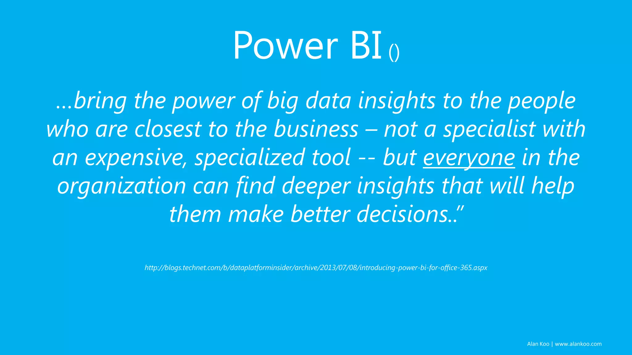 Power BI ()
…bring the power of big data insights to the people
who are closest to the business – not a specialist with
an expensive, specialized tool -- but everyone in the
organization can find deeper insights that will help
them make better decisions..”
http://blogs.technet.com/b/dataplatforminsider/archive/2013/07/08/introducing-power-bi-for-office-365.aspx

Alan Koo | www.alankoo.com

 