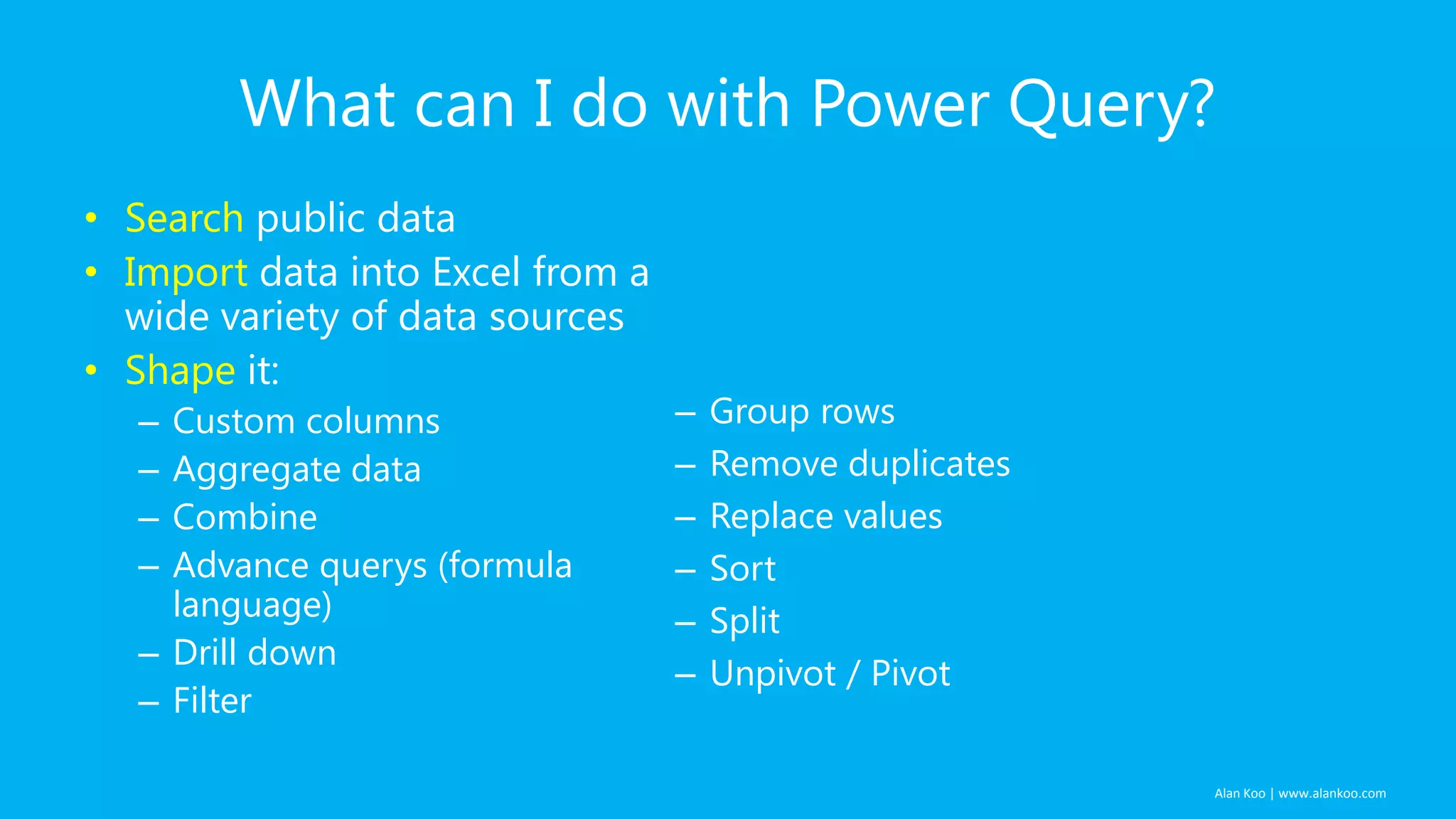 What can I do with Power Query?
• Search public data
• Import data into Excel from a
wide variety of data sources
• Shape it:
Custom columns
Aggregate data
Combine
Advance querys (formula
language)
– Drill down
– Filter
–
–
–
–

–
–
–
–
–
–

Group rows
Remove duplicates
Replace values
Sort
Split
Unpivot / Pivot

Alan Koo | www.alankoo.com

 