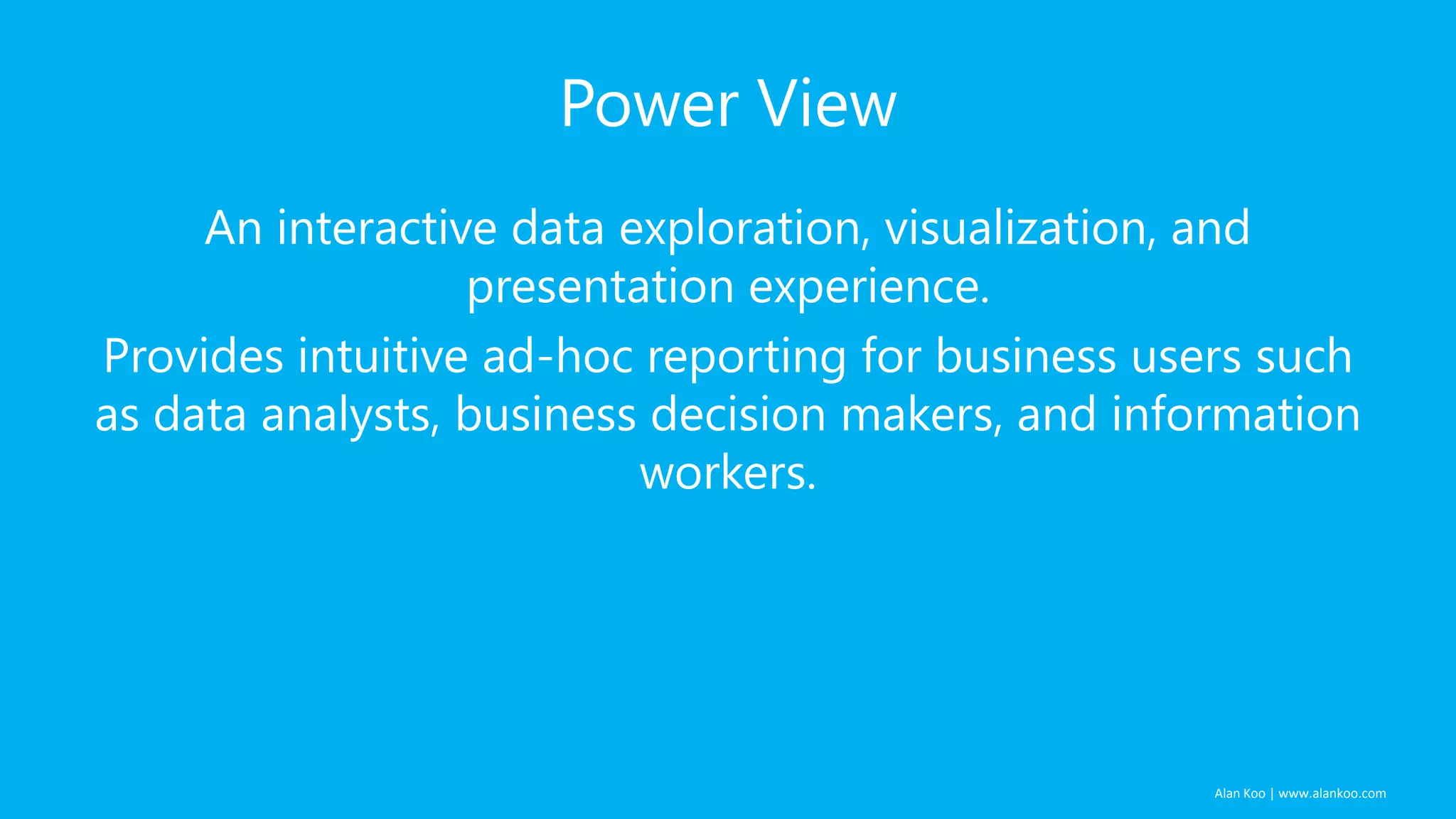 Power View
An interactive data exploration, visualization, and
presentation experience.
Provides intuitive ad-hoc reporting for business users such
as data analysts, business decision makers, and information
workers.

Alan Koo | www.alankoo.com

 