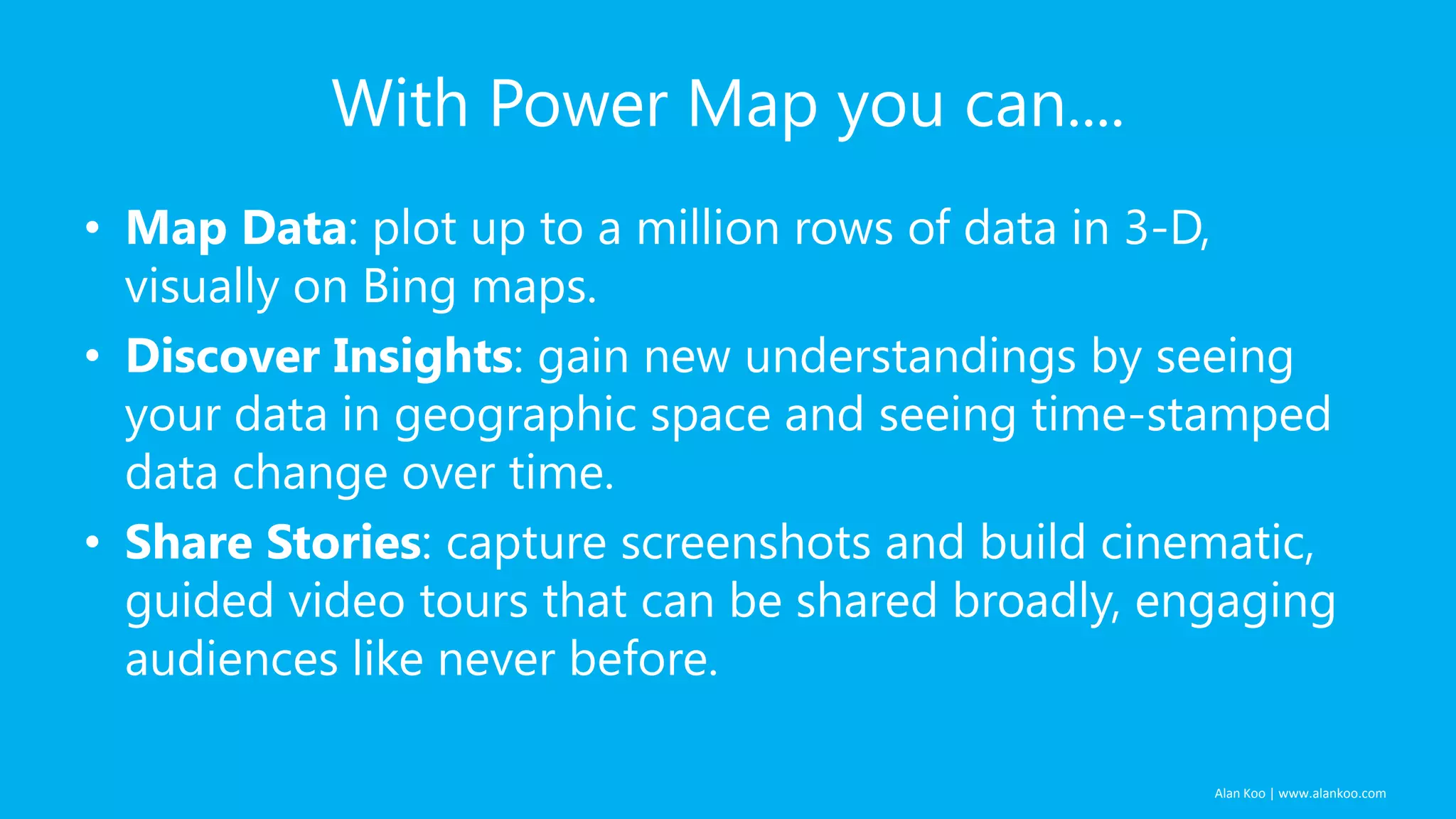 With Power Map you can....
• Map Data: plot up to a million rows of data in 3-D,
visually on Bing maps.
• Discover Insights: gain new understandings by seeing
your data in geographic space and seeing time-stamped
data change over time.
• Share Stories: capture screenshots and build cinematic,
guided video tours that can be shared broadly, engaging
audiences like never before.
Alan Koo | www.alankoo.com

 