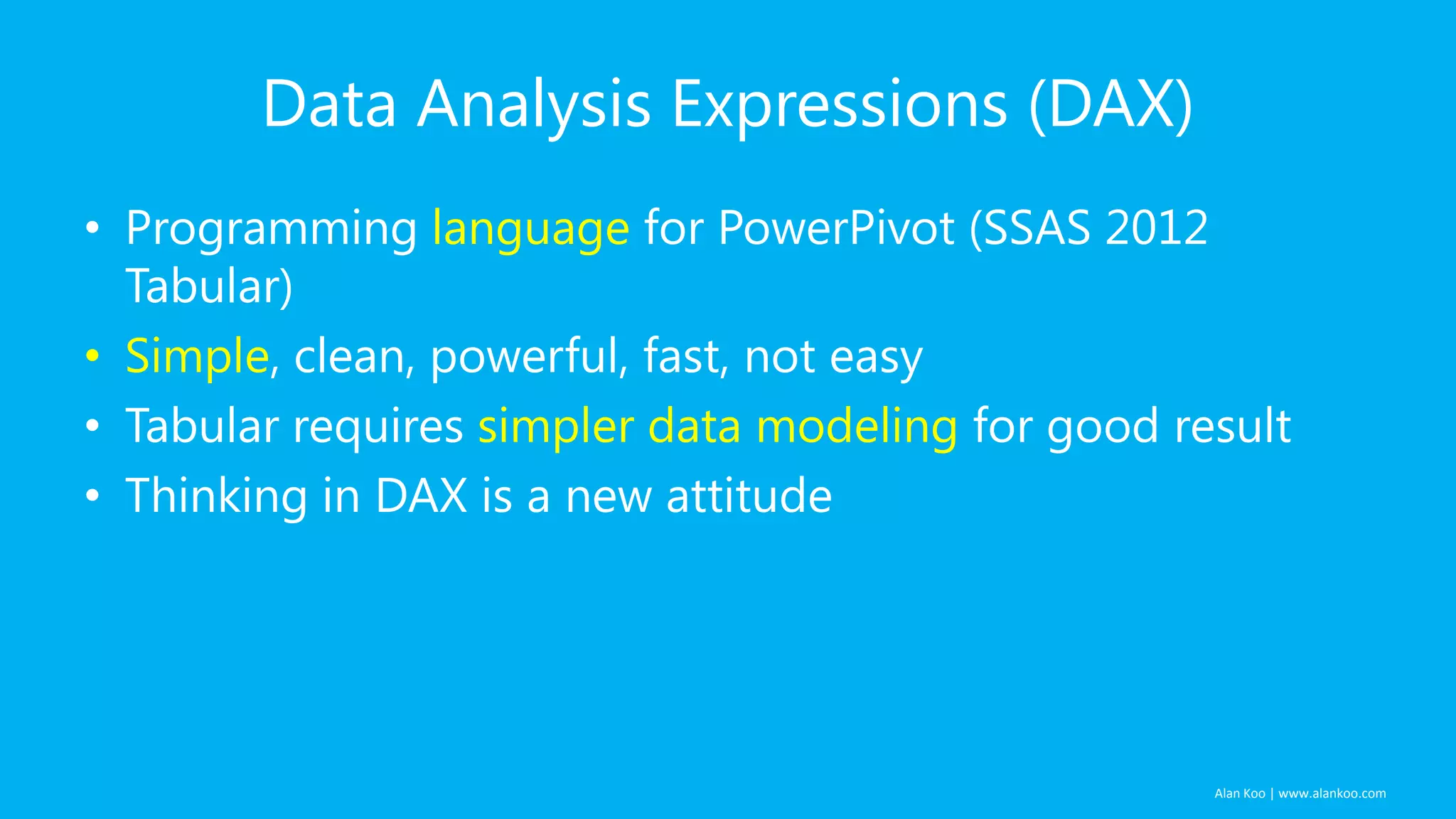 Data Analysis Expressions (DAX)
• Programming language for PowerPivot (SSAS 2012
Tabular)
• Simple, clean, powerful, fast, not easy
• Tabular requires simpler data modeling for good result
• Thinking in DAX is a new attitude

Alan Koo | www.alankoo.com

 