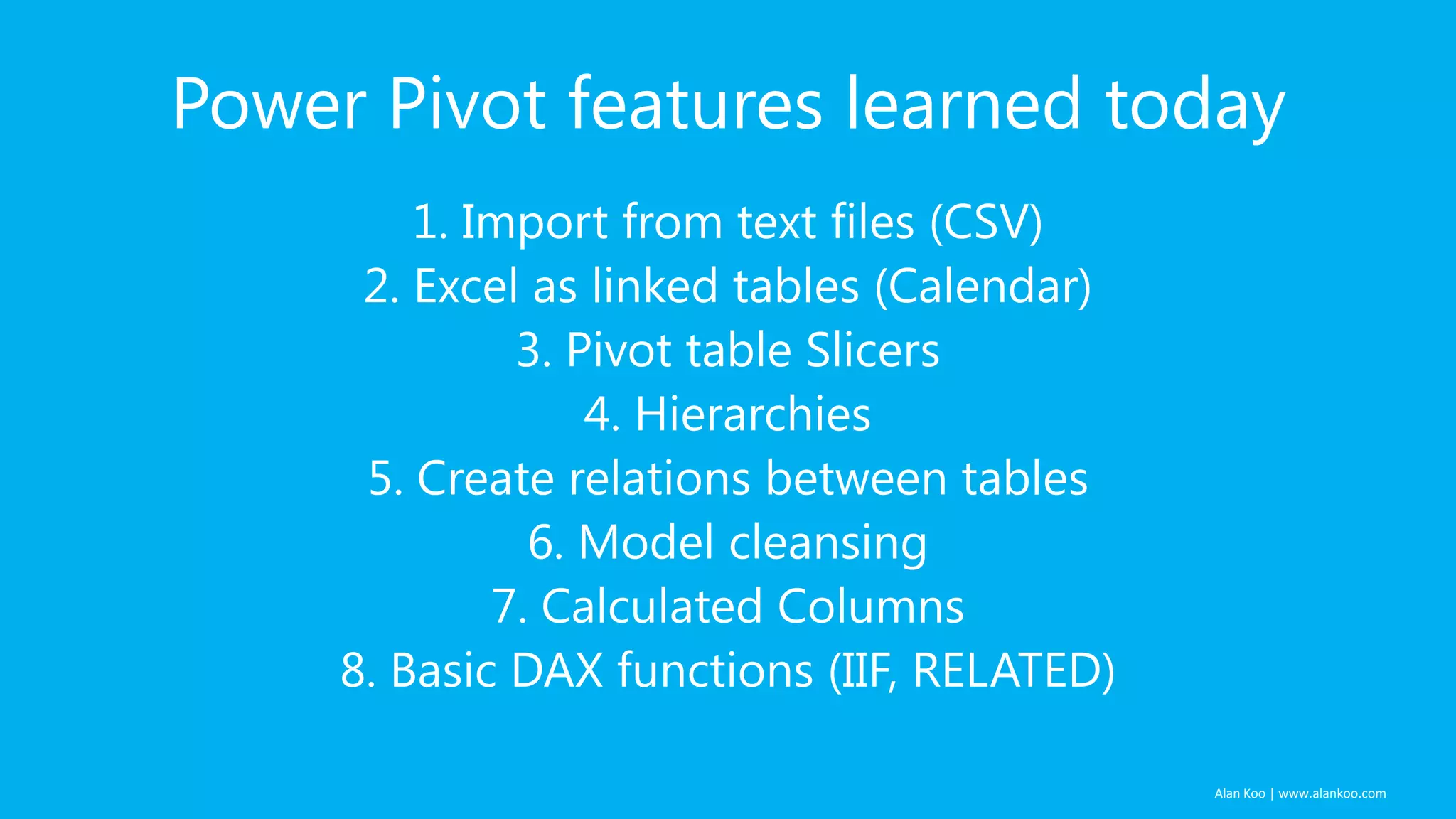 Power Pivot features learned today
1. Import from text files (CSV)
2. Excel as linked tables (Calendar)
3. Pivot table Slicers
4. Hierarchies
5. Create relations between tables
6. Model cleansing
7. Calculated Columns
8. Basic DAX functions (IIF, RELATED)
Alan Koo | www.alankoo.com

 