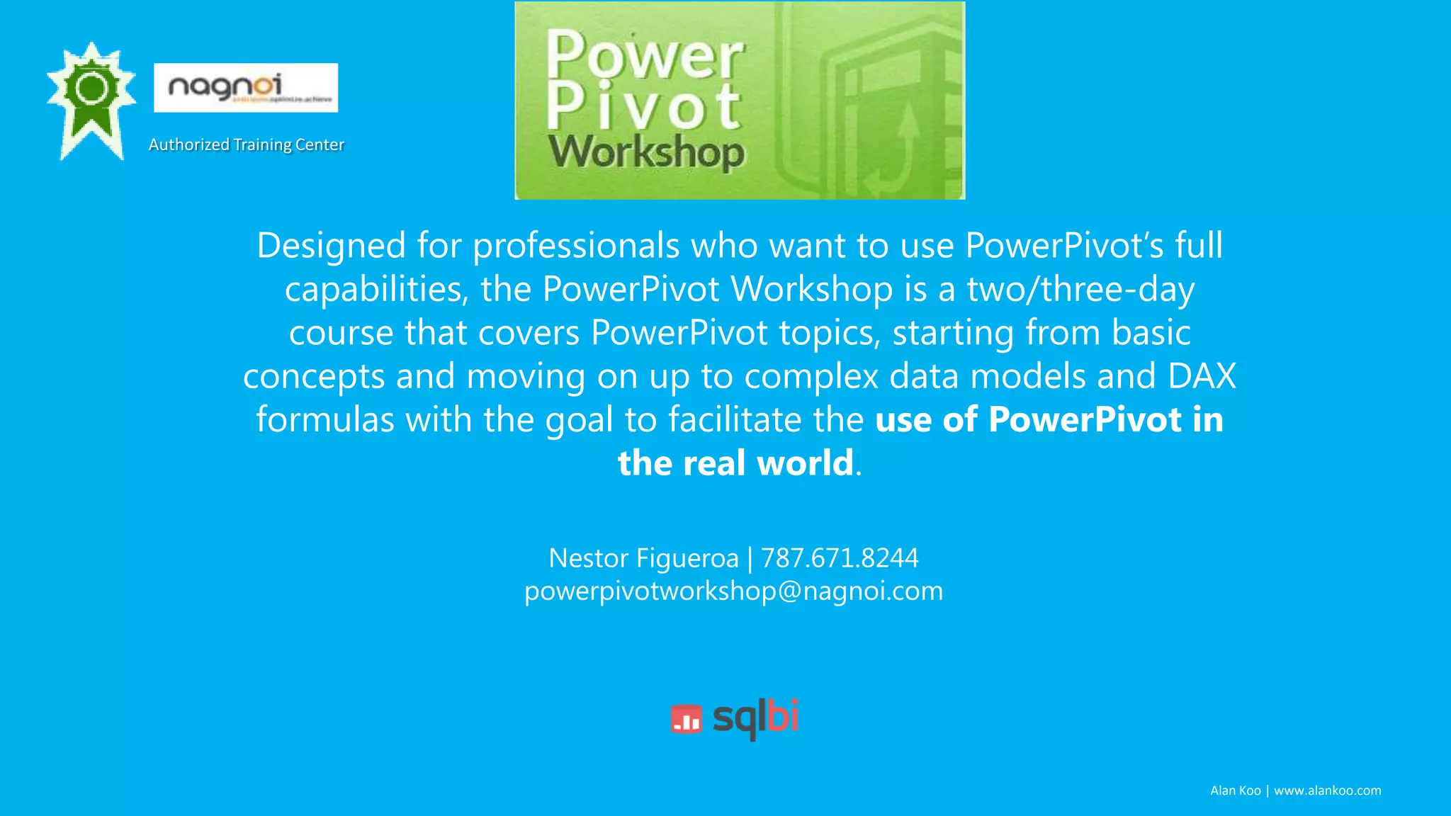 Authorized Training Center

Designed for professionals who want to use PowerPivot’s full
capabilities, the PowerPivot Workshop is a two/three-day
course that covers PowerPivot topics, starting from basic
concepts and moving on up to complex data models and DAX
formulas with the goal to facilitate the use of PowerPivot in
the real world.
Nestor Figueroa | 787.671.8244
powerpivotworkshop@nagnoi.com

Alan Koo | www.alankoo.com

 