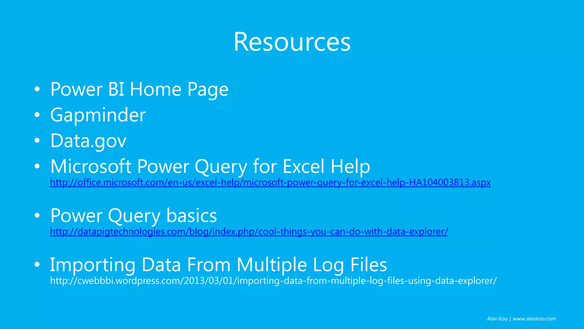Resources
•
•
•
•

Power BI Home Page
Gapminder
Data.gov
Microsoft Power Query for Excel Help

http://office.microsoft.com/en-us/excel-help/microsoft-power-query-for-excel-help-HA104003813.aspx

• Power Query basics

http://datapigtechnologies.com/blog/index.php/cool-things-you-can-do-with-data-explorer/

• Importing Data From Multiple Log Files

http://cwebbbi.wordpress.com/2013/03/01/importing-data-from-multiple-log-files-using-data-explorer/

Alan Koo | www.alankoo.com

 